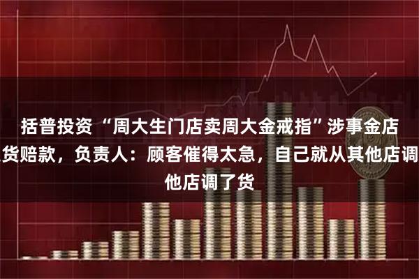 括普投资 “周大生门店卖周大金戒指”涉事金店已退货赔款,负责人:顾客催得太急,自己就从其他店调了货