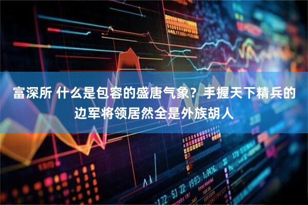 富深所 什么是包容的盛唐气象？手握天下精兵的边军将领居然全是外族胡人