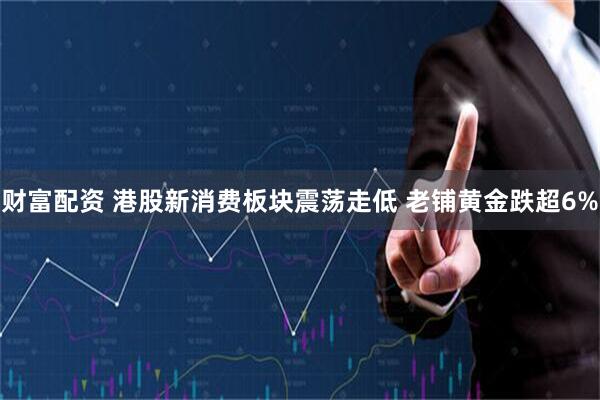 财富配资 港股新消费板块震荡走低 老铺黄金跌超6%