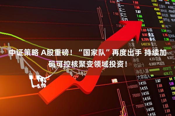 中证策略 A股重磅！“国家队”再度出手 持续加码可控核聚变领域投资！