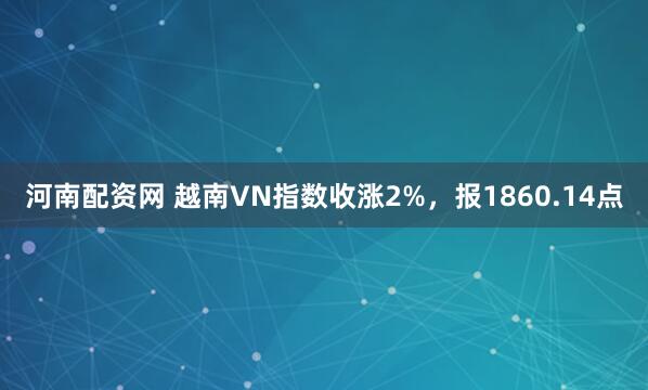 河南配资网 越南VN指数收涨2%，报1860.14点