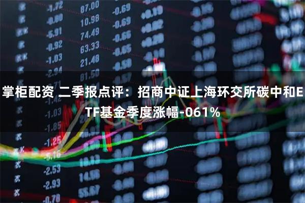 掌柜配资 二季报点评：招商中证上海环交所碳中和ETF基金季度涨幅-061%